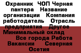 Охранник. ЧОП Черная пантера › Название организации ­ Компания-работодатель › Отрасль предприятия ­ Другое › Минимальный оклад ­ 12 000 - Все города Работа » Вакансии   . Северная Осетия